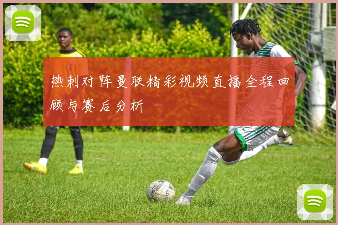 热刺对阵曼联精彩视频直播全程回顾与赛后分析