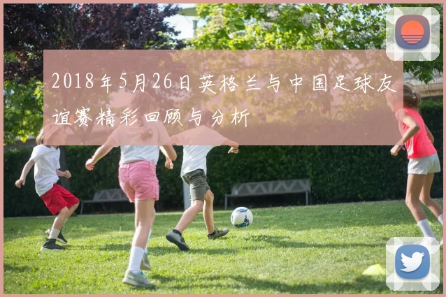2018年5月26日英格兰与中国足球友谊赛精彩回顾与分析
