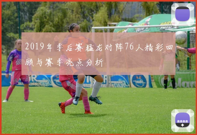 2019年季后赛猛龙对阵76人精彩回顾与赛季亮点分析
