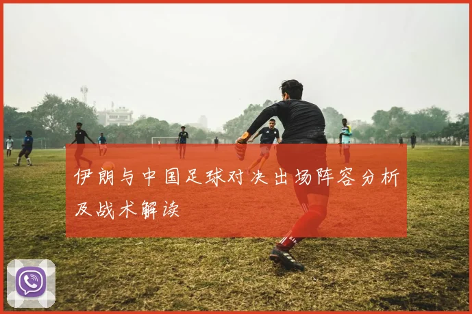 伊朗与中国足球对决出场阵容分析及战术解读