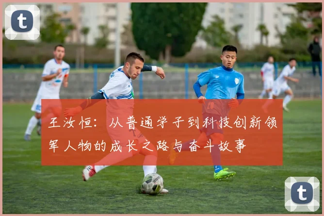 王汝恒：从普通学子到科技创新领军人物的成长之路与奋斗故事
