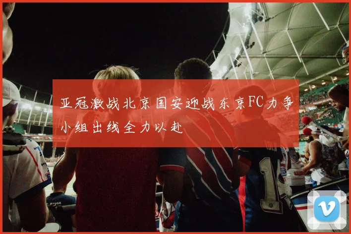亚冠激战北京国安迎战东京FC力争小组出线全力以赴