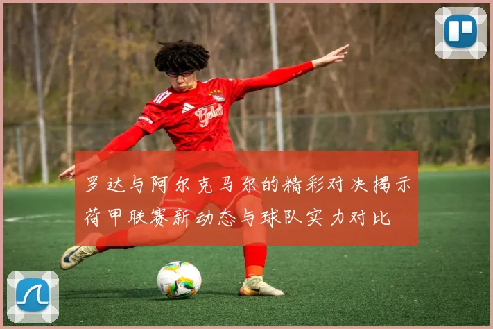 罗达与阿尔克马尔的精彩对决揭示荷甲联赛新动态与球队实力对比