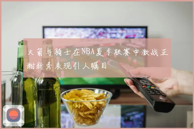 火箭与骑士在NBA夏季联赛中激战正酣新秀表现引人瞩目