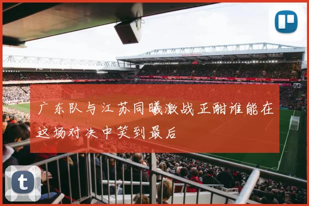 广东队与江苏同曦激战正酣谁能在这场对决中笑到最后