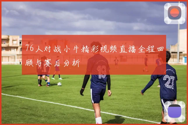 76人对战小牛精彩视频直播全程回顾与赛后分析