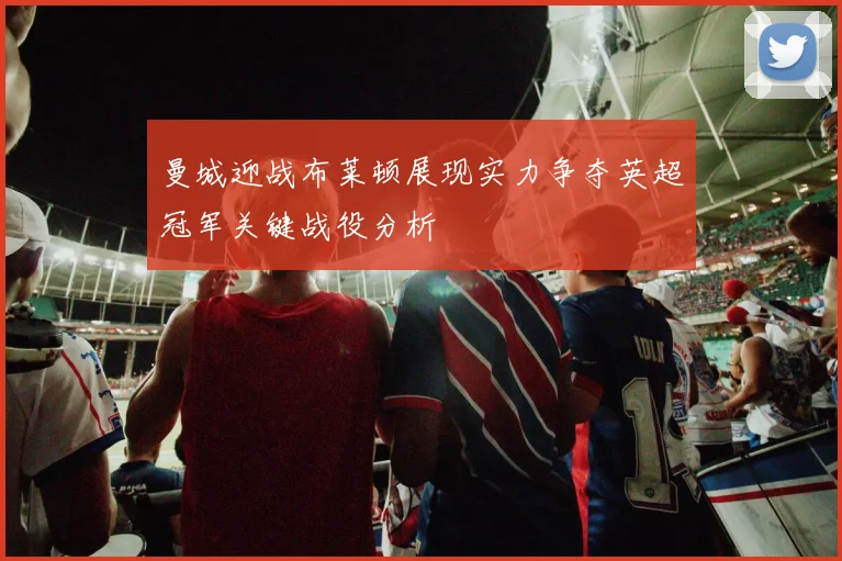 曼城迎战布莱顿展现实力争夺英超冠军关键战役分析