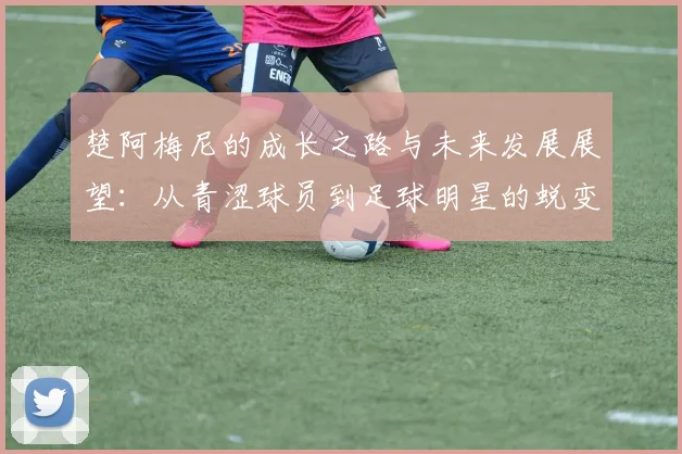 楚阿梅尼的成长之路与未来发展展望：从青涩球员到足球明星的蜕变