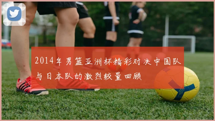2014年男篮亚洲杯精彩对决中国队与日本队的激烈较量回顾