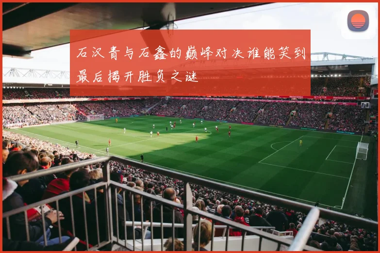 石汉青与石鑫的巅峰对决谁能笑到最后揭开胜负之谜