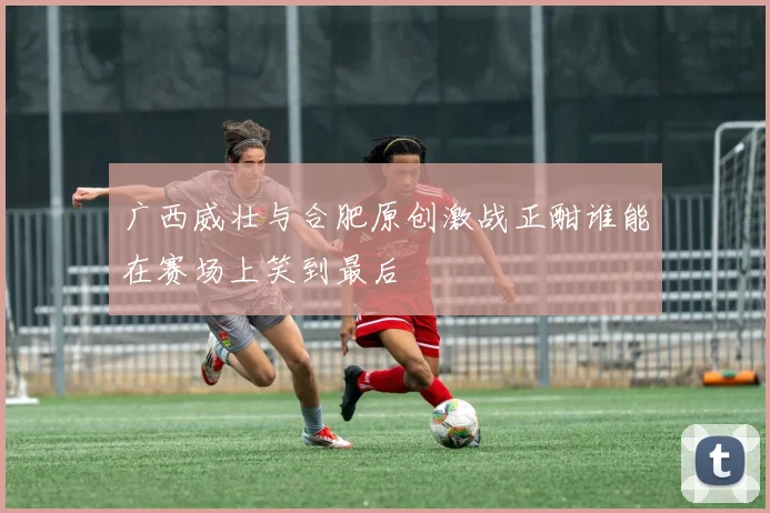 广西威壮与合肥原创激战正酣谁能在赛场上笑到最后