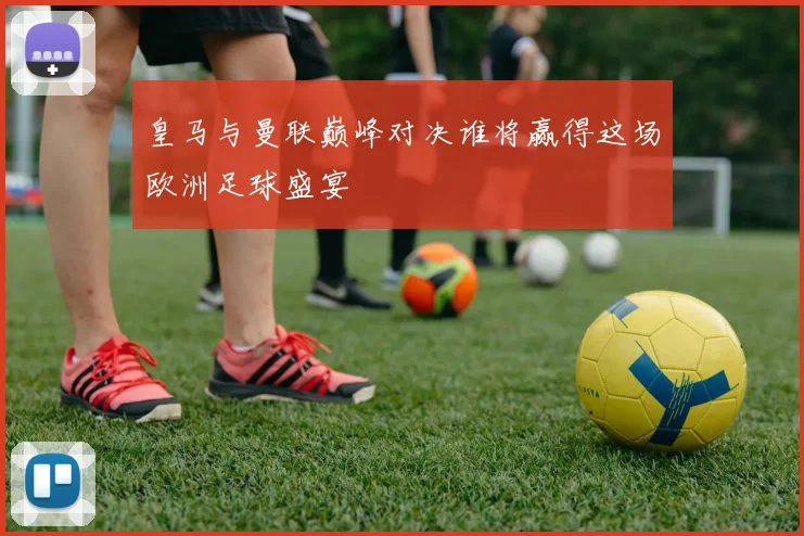 皇马与曼联巅峰对决谁将赢得这场欧洲足球盛宴