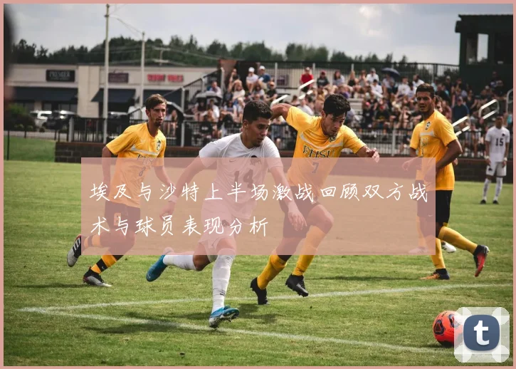 埃及与沙特上半场激战回顾双方战术与球员表现分析