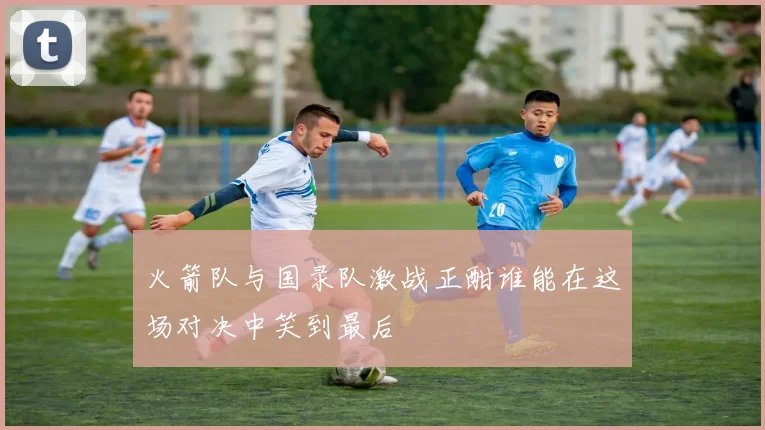 火箭队与国录队激战正酣谁能在这场对决中笑到最后