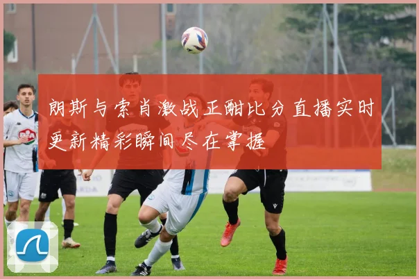 朗斯与索肖激战正酣比分直播实时更新精彩瞬间尽在掌握