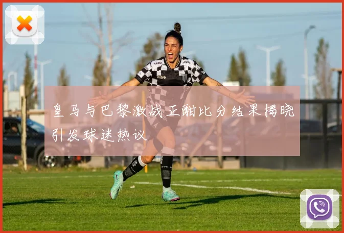 皇马与巴黎激战正酣比分结果揭晓引发球迷热议