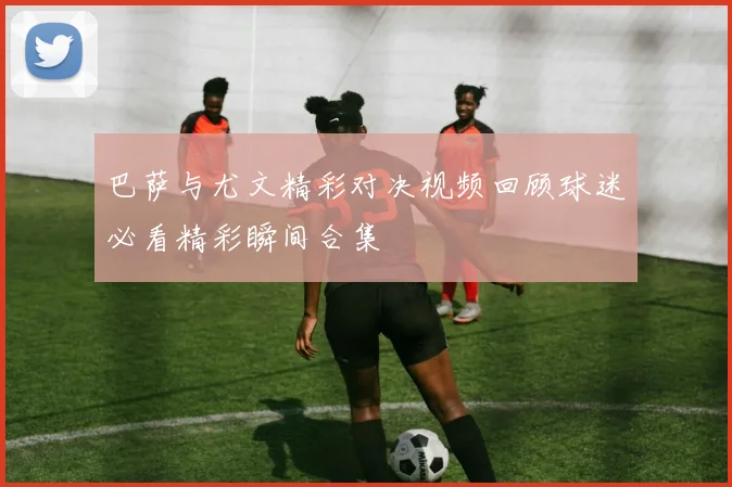 巴萨与尤文精彩对决视频回顾球迷必看精彩瞬间合集