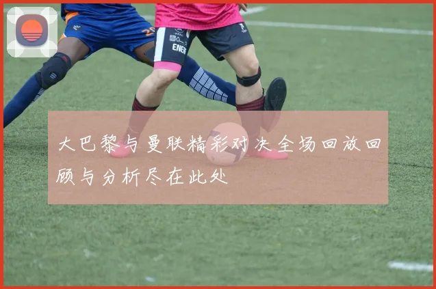 大巴黎与曼联精彩对决全场回放回顾与分析尽在此处