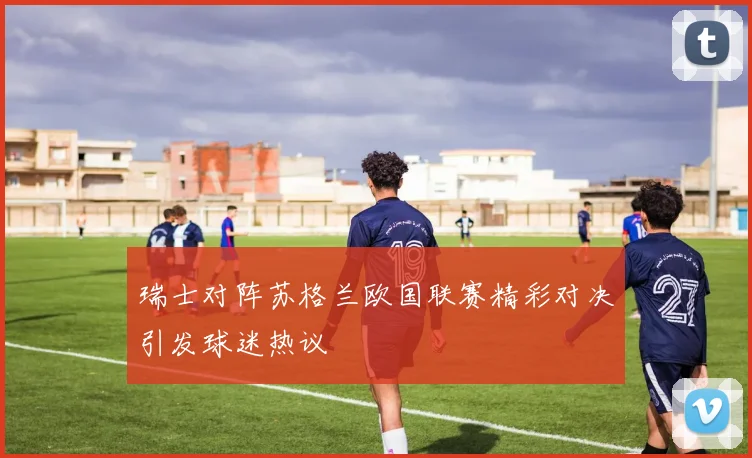 瑞士对阵苏格兰欧国联赛精彩对决引发球迷热议