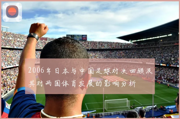 2006年日本与中国足球对决回顾及其对两国体育发展的影响分析