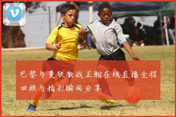 巴黎与曼联激战正酣在线直播全程回顾与精彩瞬间分享