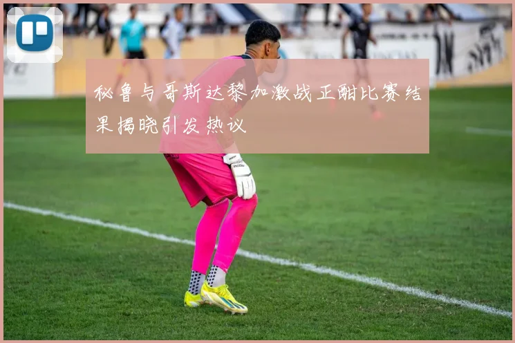 秘鲁与哥斯达黎加激战正酣比赛结果揭晓引发热议