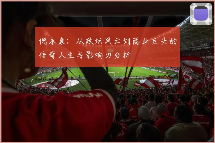 倪永康：从政坛风云到商业巨头的传奇人生与影响力分析