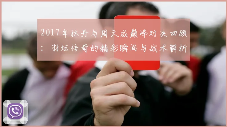 2017年林丹与周天成巅峰对决回顾：羽坛传奇的精彩瞬间与战术解析