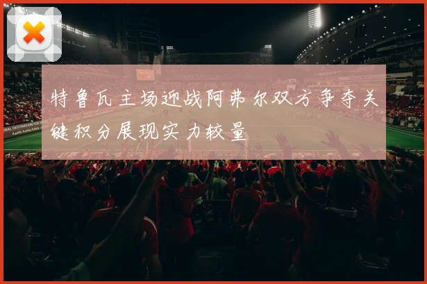 特鲁瓦主场迎战阿弗尔双方争夺关键积分展现实力较量