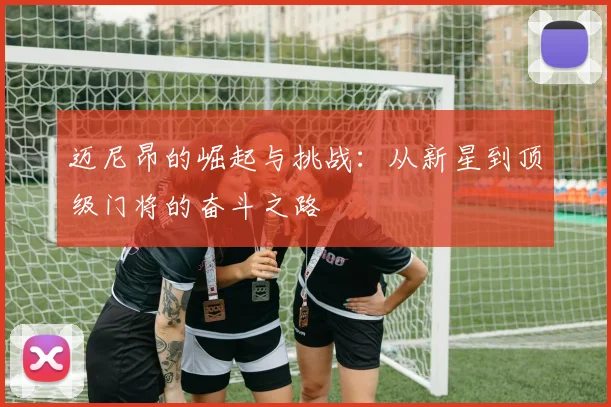 迈尼昂的崛起与挑战：从新星到顶级门将的奋斗之路