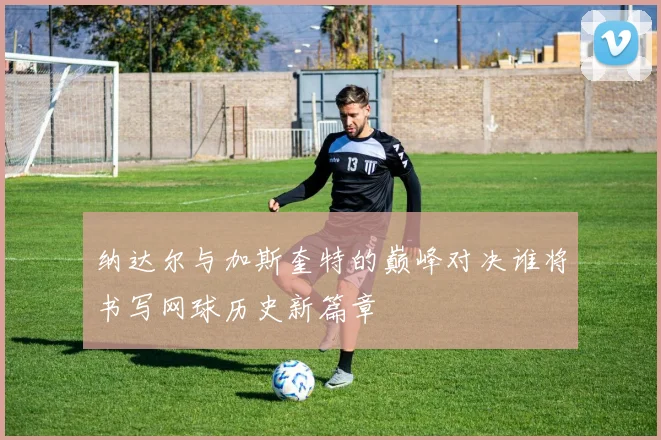 纳达尔与加斯奎特的巅峰对决谁将书写网球历史新篇章