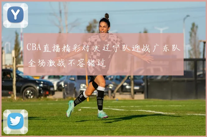 CBA直播精彩对决辽宁队迎战广东队全场激战不容错过