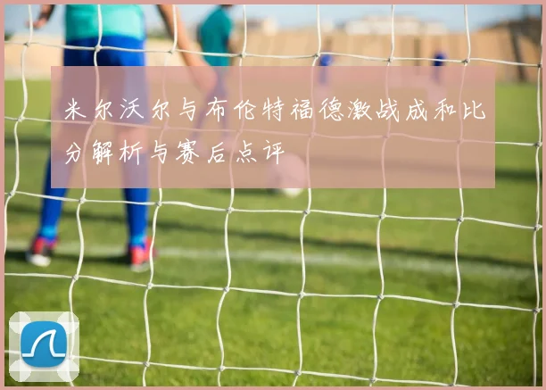 米尔沃尔与布伦特福德激战成和比分解析与赛后点评