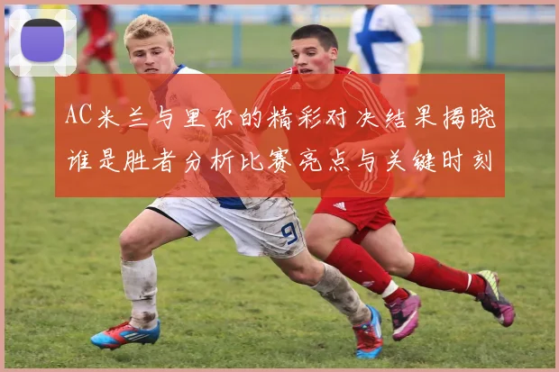 AC米兰与里尔的精彩对决结果揭晓谁是胜者分析比赛亮点与关键时刻