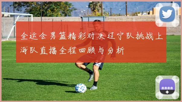 全运会男篮精彩对决辽宁队挑战上海队直播全程回顾与分析