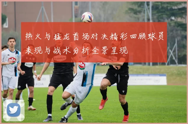 热火与猛龙首场对决精彩回顾球员表现与战术分析全景呈现