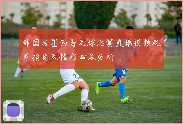 韩国与墨西哥足球比赛直播视频观看指南及精彩回放分析