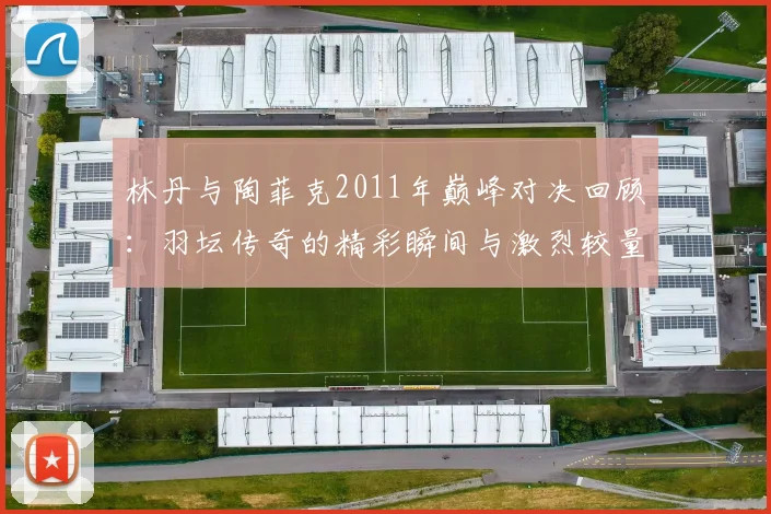 林丹与陶菲克2011年巅峰对决回顾：羽坛传奇的精彩瞬间与激烈较量