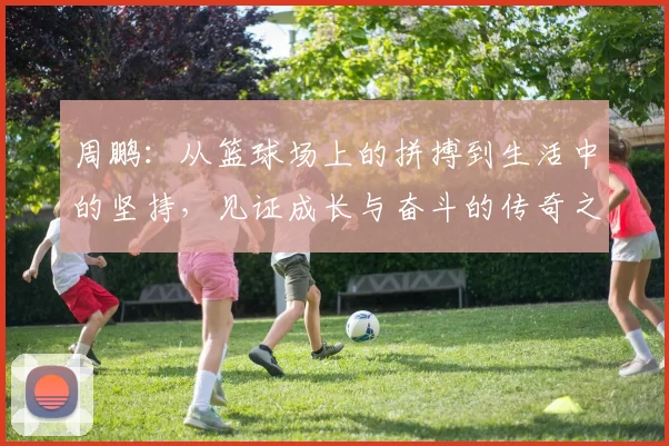 周鹏：从篮球场上的拼搏到生活中的坚持，见证成长与奋斗的传奇之路