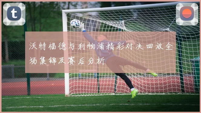 沃特福德与利物浦精彩对决回放全场集锦及赛后分析