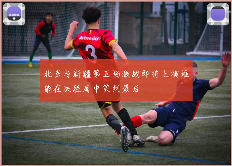 北京与新疆第五场激战即将上演谁能在决胜局中笑到最后