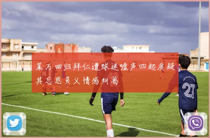 莱万回归拜仁遭球迷嘘声四起质疑其忘恩负义情感纠葛