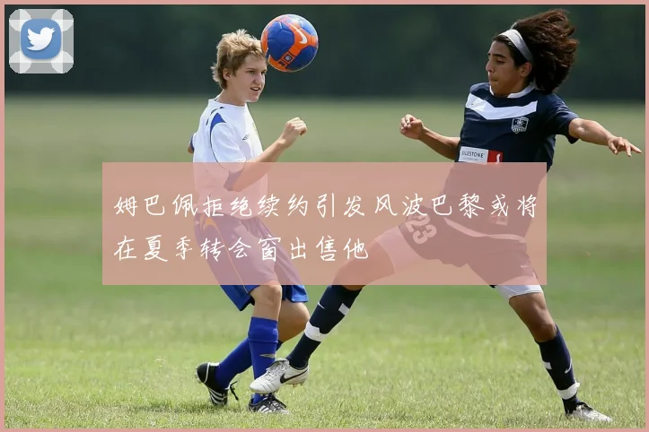 姆巴佩拒绝续约引发风波巴黎或将在夏季转会窗出售他