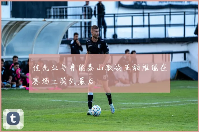 佳兆业与鲁能泰山激战正酣谁能在赛场上笑到最后