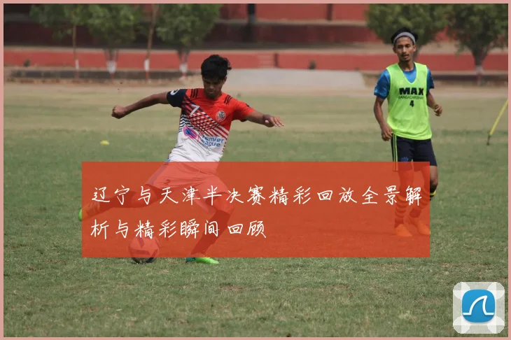 辽宁与天津半决赛精彩回放全景解析与精彩瞬间回顾