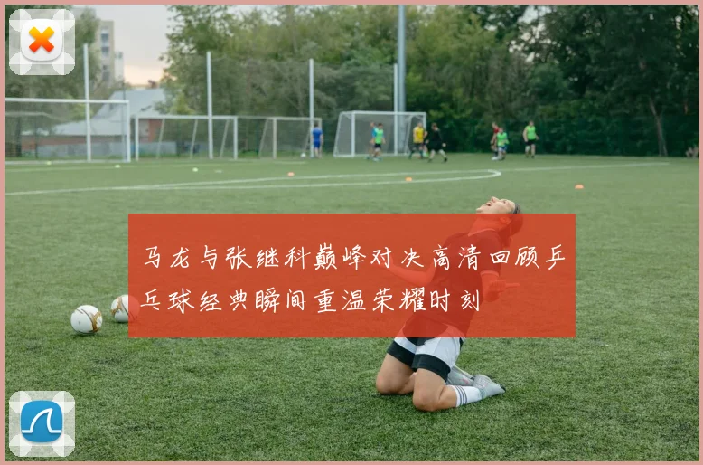 马龙与张继科巅峰对决高清回顾乒乓球经典瞬间重温荣耀时刻