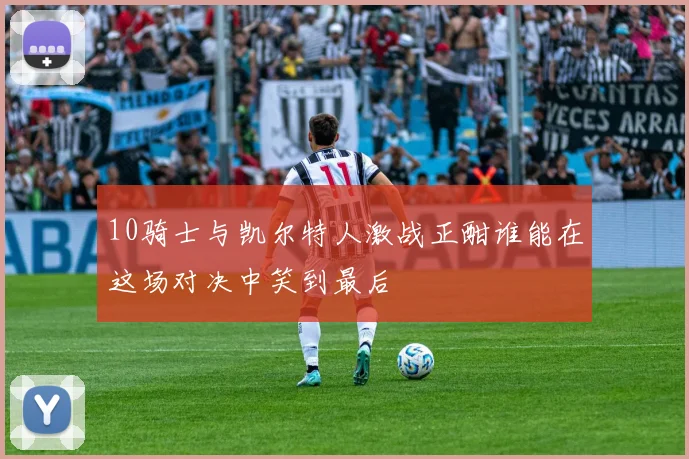 10骑士与凯尔特人激战正酣谁能在这场对决中笑到最后