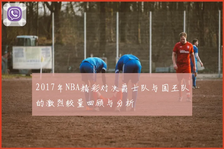 2017年NBA精彩对决爵士队与国王队的激烈较量回顾与分析
