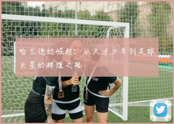 哈兰德的崛起：从天才少年到足球巨星的辉煌之路